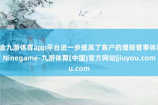 现金九游体育app平台进一步提高了客户的理赔管事体验-Ninegame-九游体育(中国)官方网站|jiuyou.com