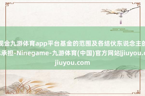现金九游体育app平台 基金的范围及各结伙东说念主的成本承担-Ninegame-九游体育(中国)官方网站|jiuyou.com
