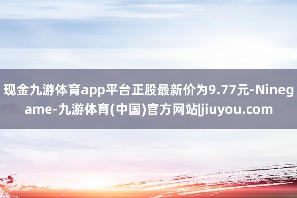 现金九游体育app平台正股最新价为9.77元-Ninegame-九游体育(中国)官方网站|jiuyou.com
