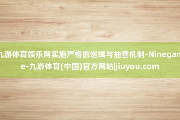 九游体育娱乐网实施严格的巡缉与抽查机制-Ninegame-九游体育(中国)官方网站|jiuyou.com