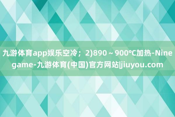 九游体育app娱乐空冷;2)890~900℃加热-Ninegame-九游体育(中国)官方网站|jiuyou.com