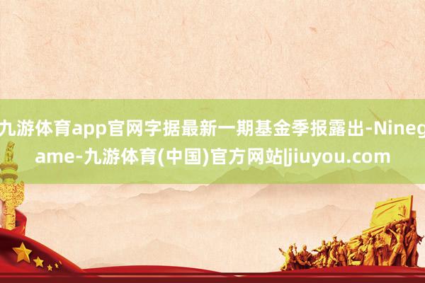 九游体育app官网字据最新一期基金季报露出-Ninegame-九游体育(中国)官方网站|jiuyou.com