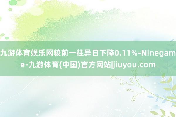 九游体育娱乐网较前一往异日下降0.11%-Ninegame-九游体育(中国)官方网站|jiuyou.com