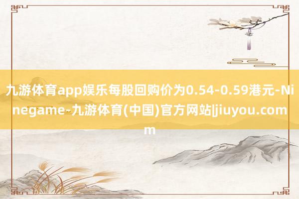 九游体育app娱乐每股回购价为0.54-0.59港元-Ninegame-九游体育(中国)官方网站|jiuyou.com