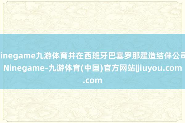 Ninegame九游体育并在西班牙巴塞罗那建造结伴公司-Ninegame-九游体育(中国)官方网站|jiuyou.com