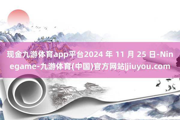 现金九游体育app平台2024 年 11 月 25 日-Ninegame-九游体育(中国)官方网站|jiuyou.com