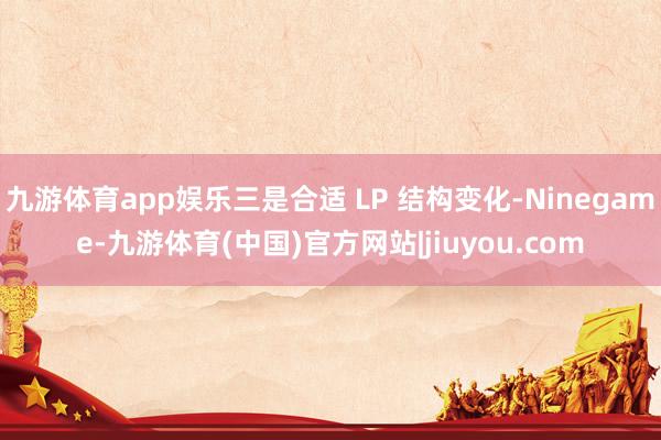 九游体育app娱乐三是合适 LP 结构变化-Ninegame-九游体育(中国)官方网站|jiuyou.com