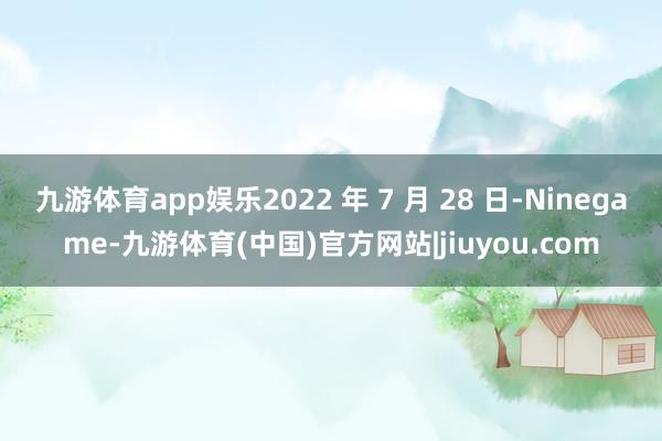 九游体育app娱乐2022 年 7 月 28 日-Ninegame-九游体育(中国)官方网站|jiuyou.com