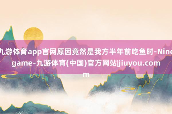 九游体育app官网原因竟然是我方半年前吃鱼时-Ninegame-九游体育(中国)官方网站|jiuyou.com