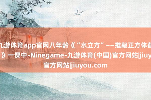 九游体育app官网八年龄《“水立方”——推敲正方体截面的面目》一课中-Ninegame-九游体育(中国)官方网站|jiuyou.com
