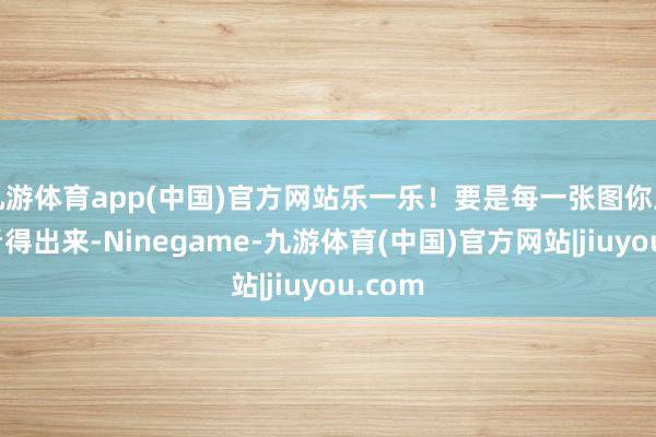 九游体育app(中国)官方网站乐一乐!要是每一张图你王人能看得出来-Ninegame-九游体育(中国)官方网站|jiuyou.com
