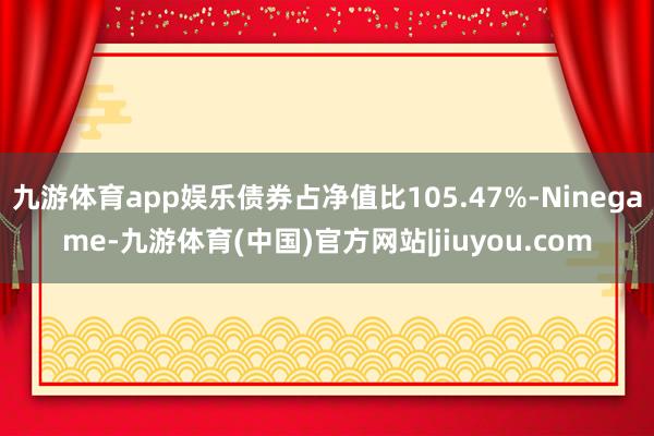 九游体育app娱乐债券占净值比105.47%-Ninegame-九游体育(中国)官方网站|jiuyou.com