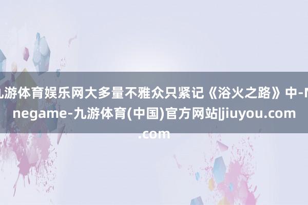 九游体育娱乐网大多量不雅众只紧记《浴火之路》中-Ninegame-九游体育(中国)官方网站|jiuyou.com