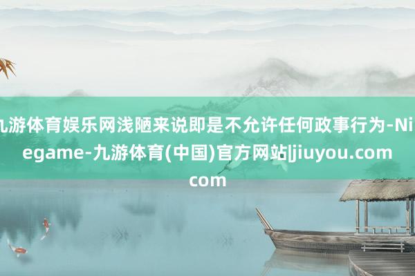 九游体育娱乐网浅陋来说即是不允许任何政事行为-Ninegame-九游体育(中国)官方网站|jiuyou.com