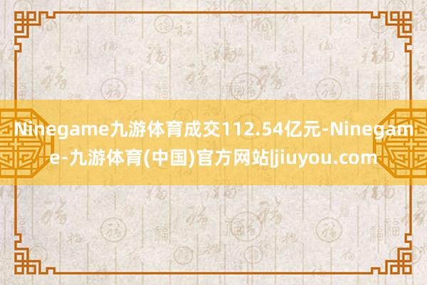 Ninegame九游体育成交112.54亿元-Ninegame-九游体育(中国)官方网站|jiuyou.com