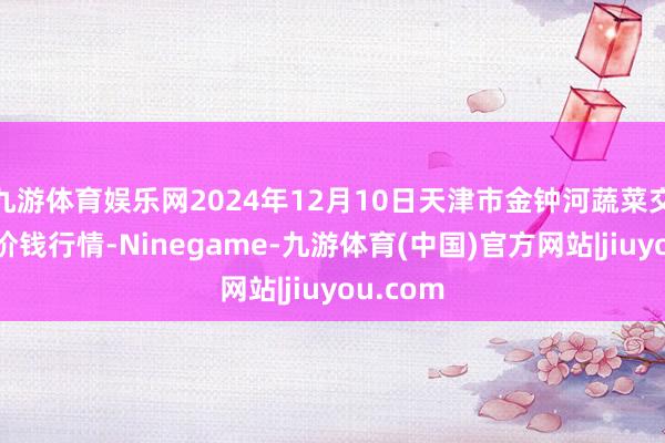 九游体育娱乐网2024年12月10日天津市金钟河蔬菜交易中心价钱行情-Ninegame-九游体育(中国)官方网站|jiuyou.com