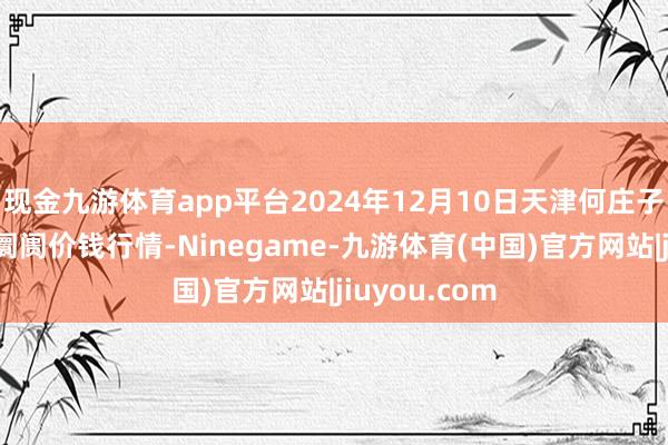 现金九游体育app平台2024年12月10日天津何庄子农居品批发阛阓价钱行情-Ninegame-九游体育(中国)官方网站|jiuyou.com