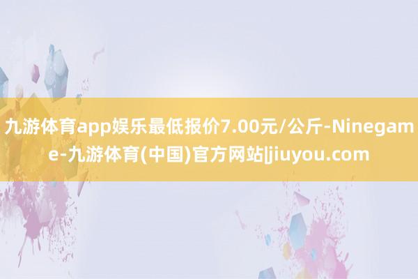九游体育app娱乐最低报价7.00元/公斤-Ninegame-九游体育(中国)官方网站|jiuyou.com