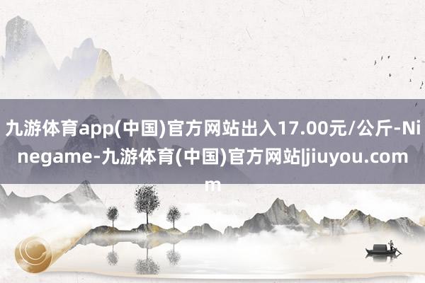 九游体育app(中国)官方网站出入17.00元/公斤-Ninegame-九游体育(中国)官方网站|jiuyou.com