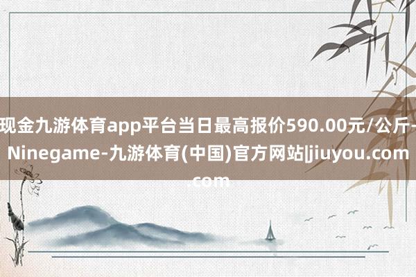 现金九游体育app平台当日最高报价590.00元/公斤-Ninegame-九游体育(中国)官方网站|jiuyou.com