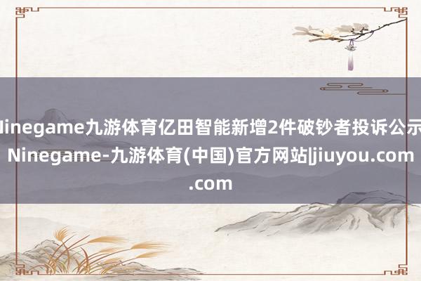 Ninegame九游体育亿田智能新增2件破钞者投诉公示-Ninegame-九游体育(中国)官方网站|jiuyou.com