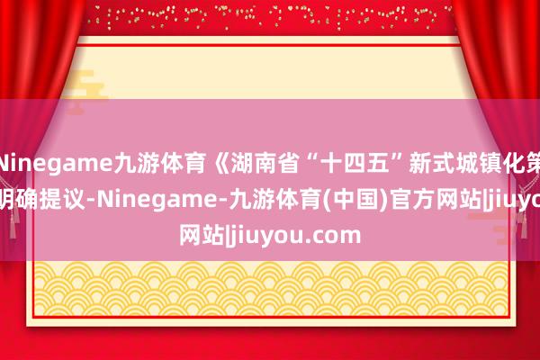 Ninegame九游体育《湖南省“十四五”新式城镇化策划》还明确提议-Ninegame-九游体育(中国)官方网站|jiuyou.com