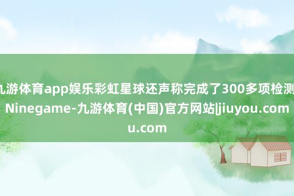 九游体育app娱乐彩虹星球还声称完成了300多项检测-Ninegame-九游体育(中国)官方网站|jiuyou.com