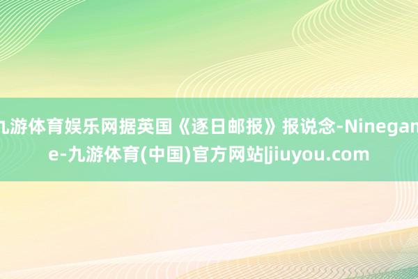九游体育娱乐网据英国《逐日邮报》报说念-Ninegame-九游体育(中国)官方网站|jiuyou.com