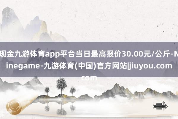 现金九游体育app平台当日最高报价30.00元/公斤-Ninegame-九游体育(中国)官方网站|jiuyou.com