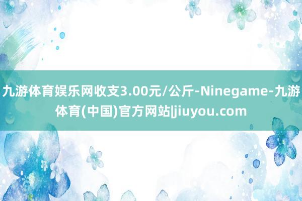 九游体育娱乐网收支3.00元/公斤-Ninegame-九游体育(中国)官方网站|jiuyou.com