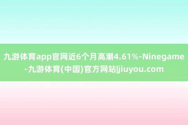 九游体育app官网近6个月高潮4.61%-Ninegame-九游体育(中国)官方网站|jiuyou.com