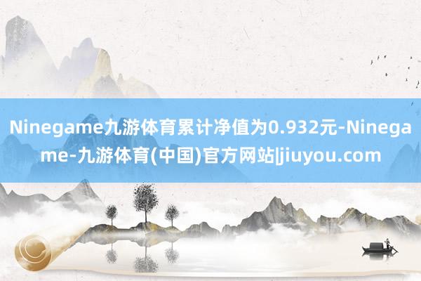 Ninegame九游体育累计净值为0.932元-Ninegame-九游体育(中国)官方网站|jiuyou.com