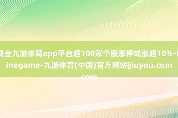现金九游体育app平台超100家个股涨停或涨超10%-Ninegame-九游体育(中国)官方网站|jiuyou.com