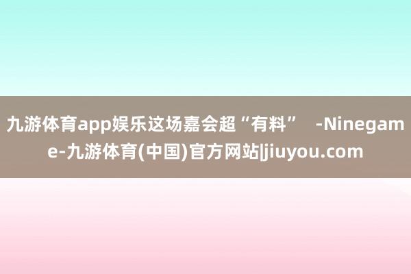 九游体育app娱乐这场嘉会超“有料”   -Ninegame-九游体育(中国)官方网站|jiuyou.com