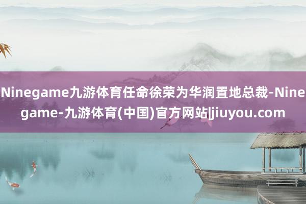 Ninegame九游体育任命徐荣为华润置地总裁-Ninegame-九游体育(中国)官方网站|jiuyou.com