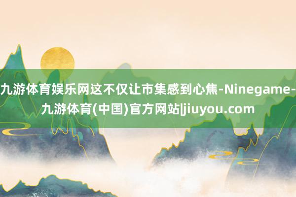 九游体育娱乐网这不仅让市集感到心焦-Ninegame-九游体育(中国)官方网站|jiuyou.com