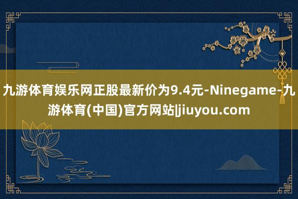 九游体育娱乐网正股最新价为9.4元-Ninegame-九游体育(中国)官方网站|jiuyou.com