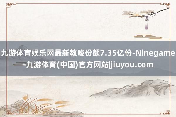 九游体育娱乐网最新教唆份额7.35亿份-Ninegame-九游体育(中国)官方网站|jiuyou.com