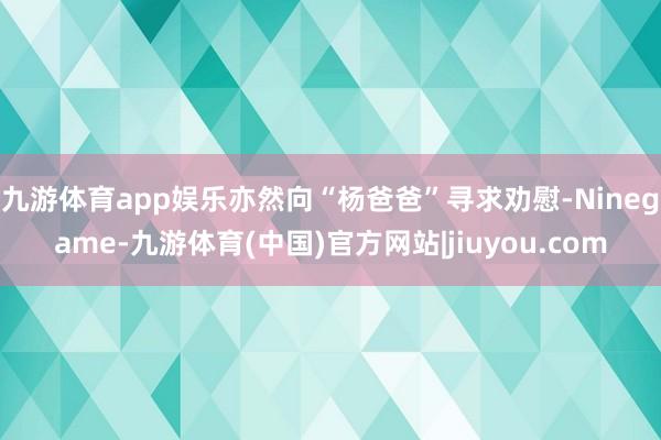 九游体育app娱乐亦然向“杨爸爸”寻求劝慰-Ninegame-九游体育(中国)官方网站|jiuyou.com