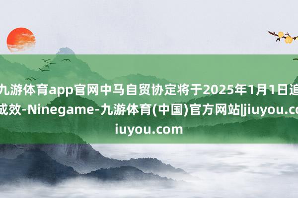 九游体育app官网中马自贸协定将于2025年1月1日追究成效-Ninegame-九游体育(中国)官方网站|jiuyou.com