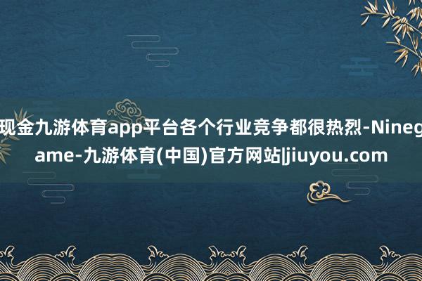 现金九游体育app平台各个行业竞争都很热烈-Ninegame-九游体育(中国)官方网站|jiuyou.com