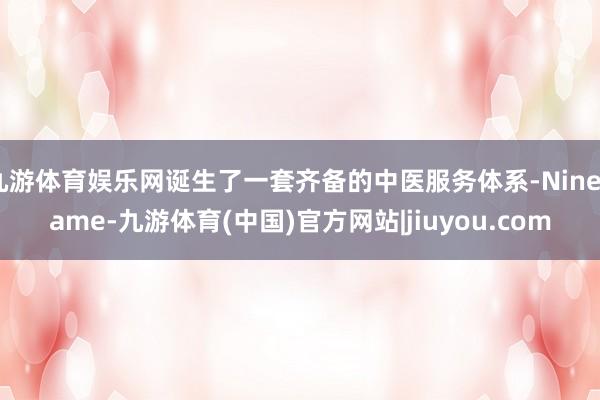 九游体育娱乐网诞生了一套齐备的中医服务体系-Ninegame-九游体育(中国)官方网站|jiuyou.com