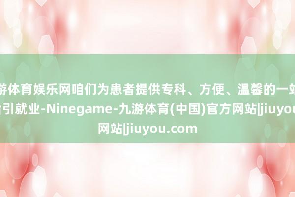 九游体育娱乐网咱们为患者提供专科、方便、温馨的一站式医疗指引就业-Ninegame-九游体育(中国)官方网站|jiuyou.com