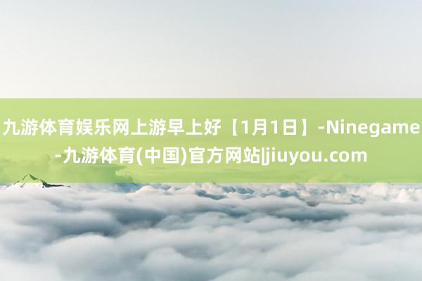 九游体育娱乐网上游早上好【1月1日】-Ninegame-九游体育(中国)官方网站|jiuyou.com