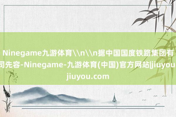 Ninegame九游体育\n\n据中国国度铁路集团有限公司先容-Ninegame-九游体育(中国)官方网站|jiuyou.com