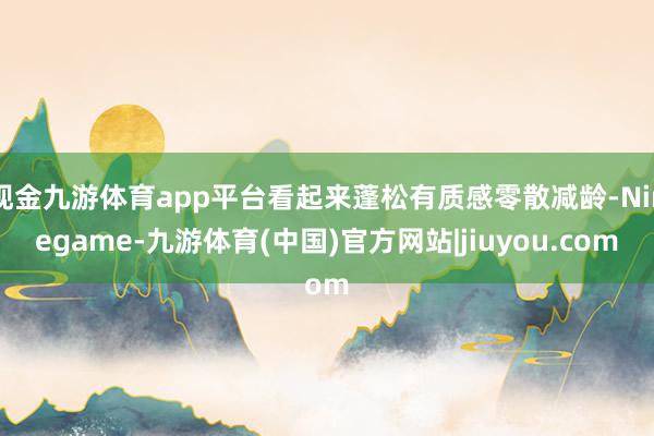 现金九游体育app平台看起来蓬松有质感零散减龄-Ninegame-九游体育(中国)官方网站|jiuyou.com