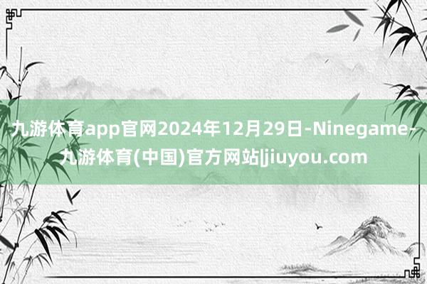 九游体育app官网2024年12月29日-Ninegame-九游体育(中国)官方网站|jiuyou.com