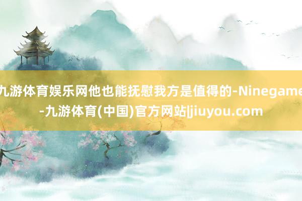 九游体育娱乐网他也能抚慰我方是值得的-Ninegame-九游体育(中国)官方网站|jiuyou.com