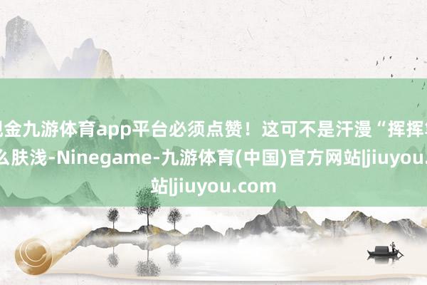 现金九游体育app平台必须点赞!这可不是汗漫“挥挥笔”那么肤浅-Ninegame-九游体育(中国)官方网站|jiuyou.com