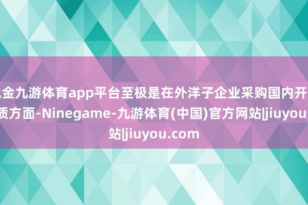 现金九游体育app平台至极是在外洋子企业采购国内开导、物质方面-Ninegame-九游体育(中国)官方网站|jiuyou.com